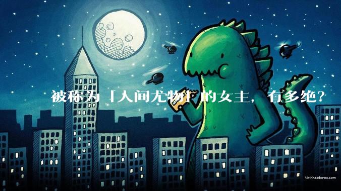 被称为「人间尤物」的女主，有多绝？