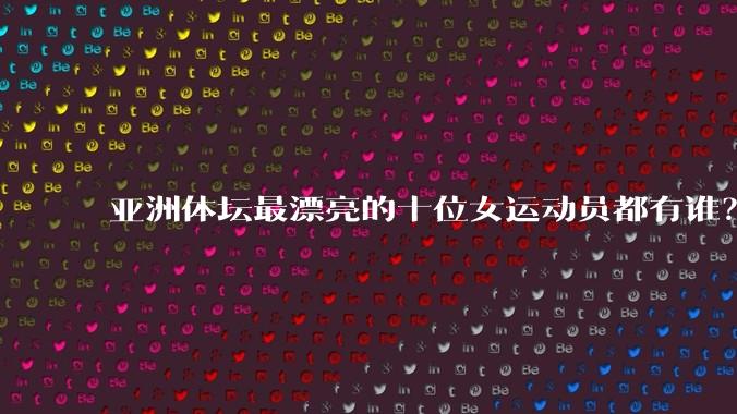 亚洲体坛最漂亮的十位女运动员都有谁？