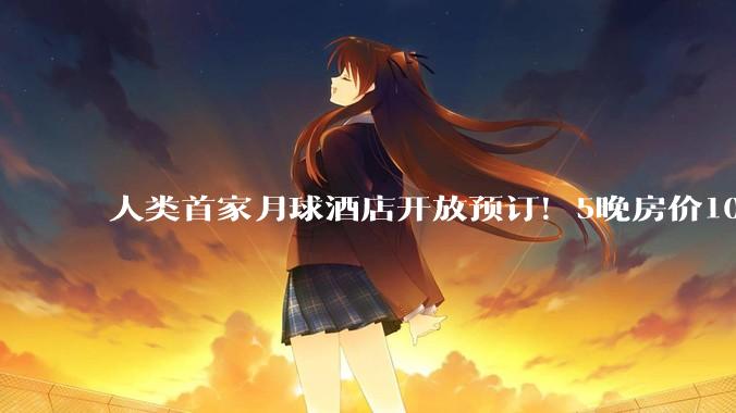 人类首家月球酒店开放预订！5晚房价1000万美元，酒店将配备完整生命保障系统，后续***使用“月壤砖”建造，其公司创始人是22岁华人小伙_Space_充气