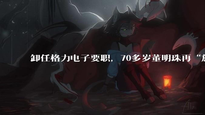 卸任格力电子要职，70多岁董明珠再“放权”_方祥建_芯片_半导体