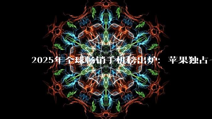 2025年全球畅销手机榜出炉：苹果独占七席，iPhone 16系列包揽前三_市场_榜单_Ultra