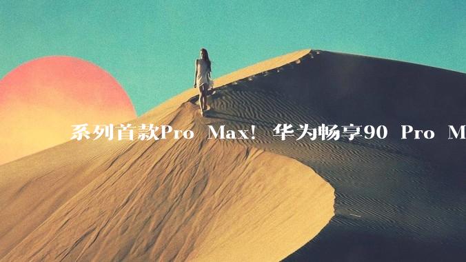 系列首款Pro Max！华为畅享90 Pro Max配置揭晓：搭载麒麟8000/8020芯片_mAh_该机_电池