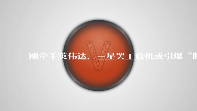 刚牵手英伟达，三星罢工危机或引爆“断链”黑天鹅！_芯片_公司_内存