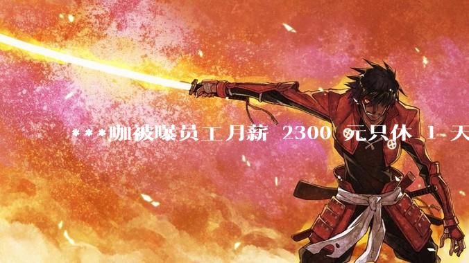 ***咖被曝员工月薪 2300 元只休 1 天，这样的薪资和工作条件是否合理？