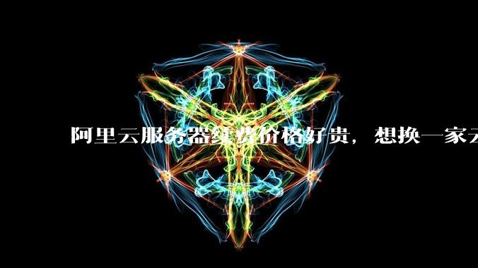 阿里云服务器续费价格好贵，想换一家云服务厂商，该怎么选择？